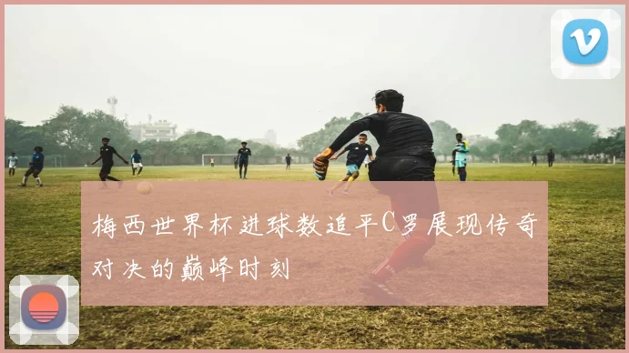 梅西世界杯进球数追平C罗展现传奇对决的巅峰时刻