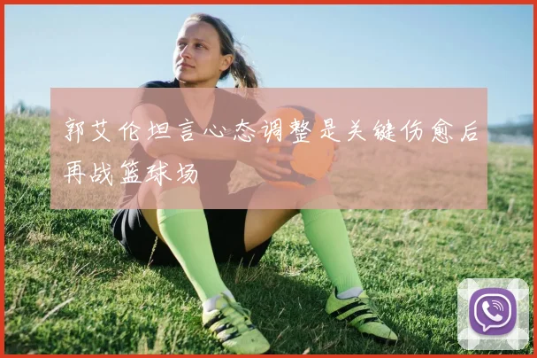 郭艾伦坦言心态调整是关键伤愈后再战篮球场