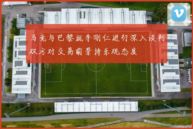 马竞与巴黎就李刚仁进行深入谈判双方对交易前景持乐观态度