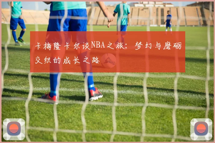 卡梅隆卡尔谈NBA之旅：梦幻与磨砺交织的成长之路