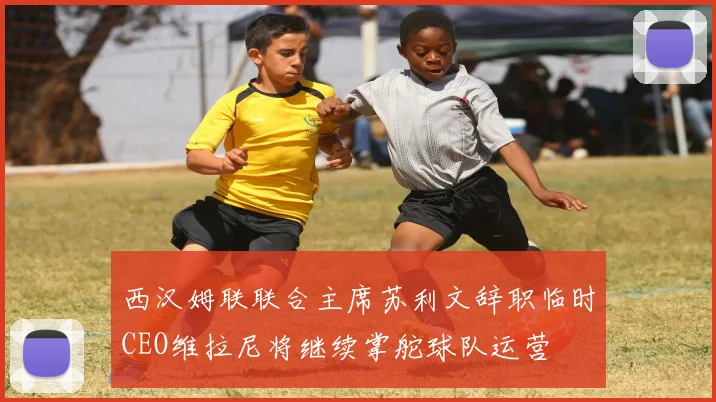 西汉姆联联合主席苏利文辞职临时CEO维拉尼将继续掌舵球队运营