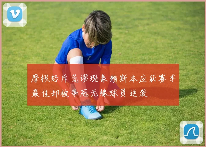 摩根怒斥荒谬现象赖斯本应获赛季最佳却被争冠无缘球员逆袭