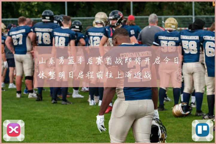 山东男篮季后赛首战即将开启今日休整明日启程前往上海迎战