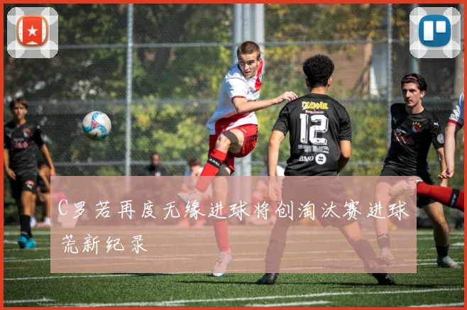 C罗若再度无缘进球将创淘汰赛进球荒新纪录