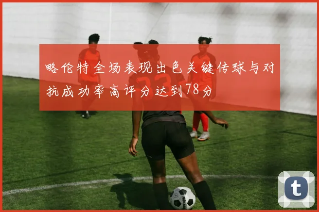 略伦特全场表现出色关键传球与对抗成功率高评分达到78分
